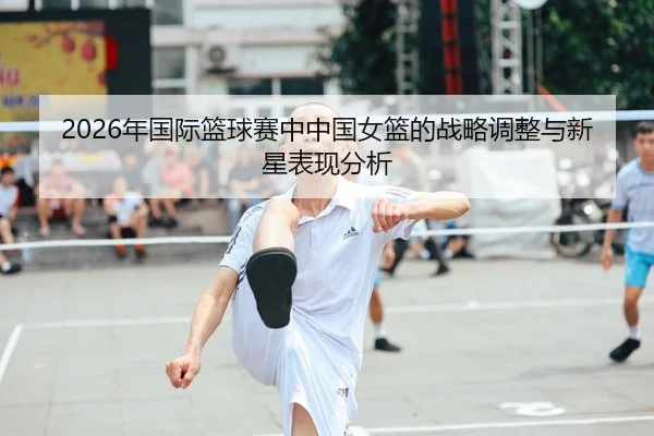 2026年国际篮球赛中中国女篮的战略调整与新星表现分析