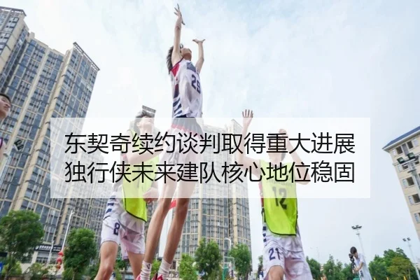 东契奇续约谈判取得重大进展 独行侠未来建队核心地位稳固