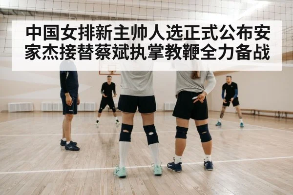 中国女排新主帅人选正式公布安家杰接替蔡斌执掌教鞭全力备战