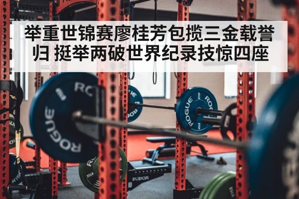 举重世锦赛廖桂芳包揽三金载誉归 挺举两破世界纪录技惊四座